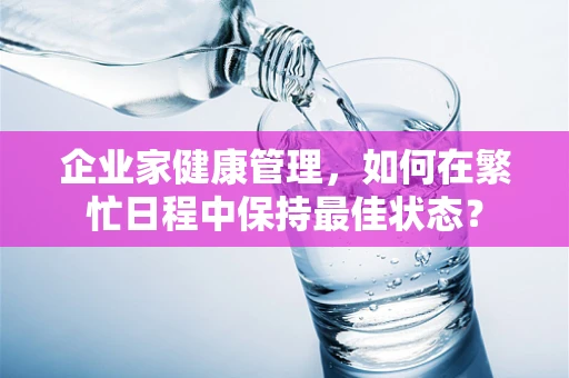 企业家健康管理，如何在繁忙日程中保持最佳状态？