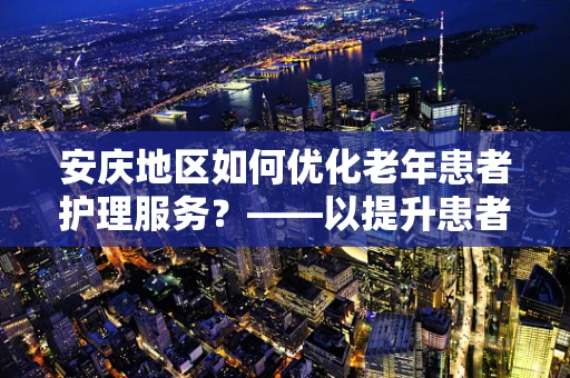 安庆地区如何优化老年患者护理服务？——以提升患者满意度为核心