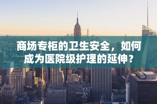 商场专柜的卫生安全，如何成为医院级护理的延伸？