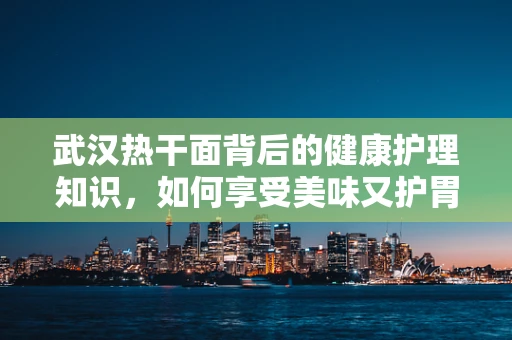 武汉热干面背后的健康护理知识，如何享受美味又护胃？