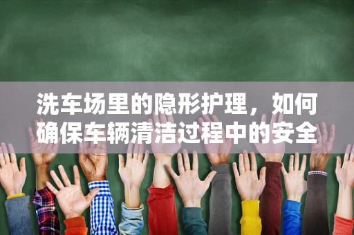 洗车场里的隐形护理，如何确保车辆清洁过程中的安全与卫生？