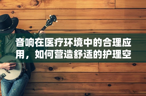 音响在医疗环境中的合理应用，如何营造舒适的护理空间？