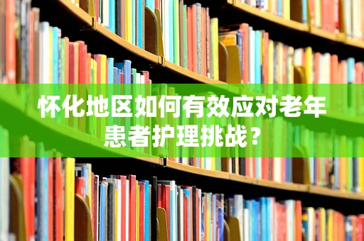 怀化地区如何有效应对老年患者护理挑战？