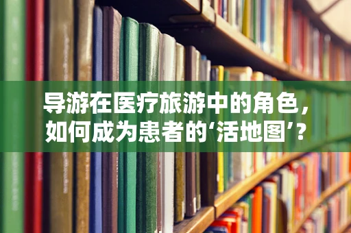 导游在医疗旅游中的角色，如何成为患者的‘活地图’？