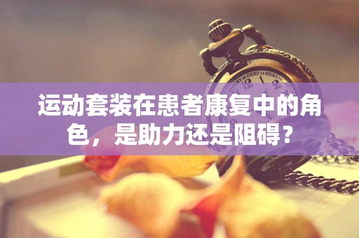 运动套装在患者康复中的角色，是助力还是阻碍？