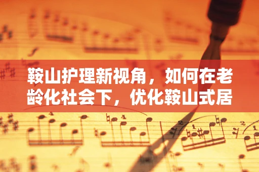 鞍山护理新视角，如何在老龄化社会下，优化鞍山式居家养老护理服务？