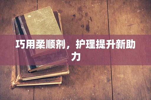 巧用柔顺剂，护理提升新助力