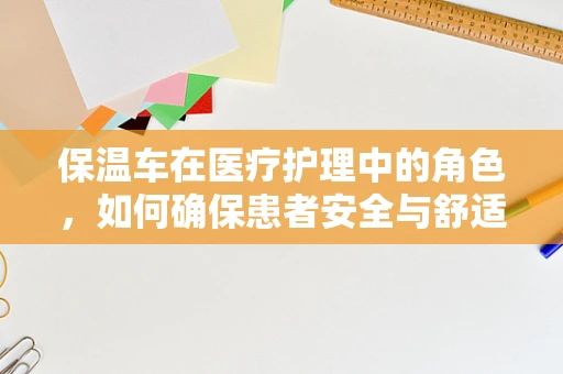 保温车在医疗护理中的角色，如何确保患者安全与舒适？