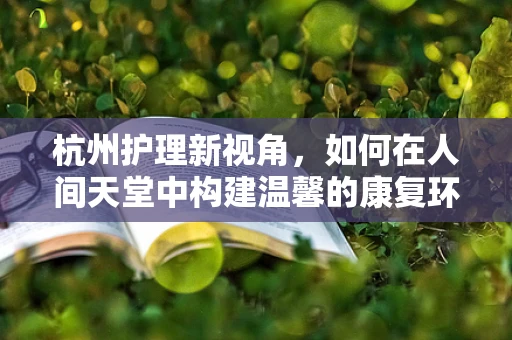 杭州护理新视角，如何在人间天堂中构建温馨的康复环境？