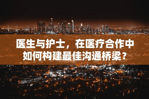 医生与护士，在医疗合作中如何构建最佳沟通桥梁？