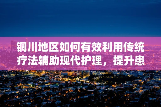 铜川地区如何有效利用传统疗法辅助现代护理，提升患者康复效率？