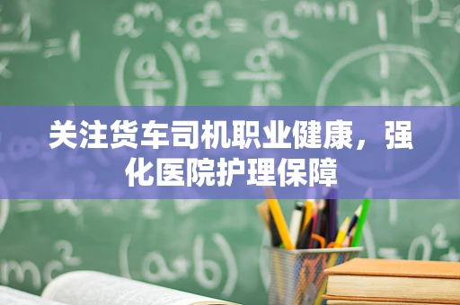 关注货车司机职业健康，强化医院护理保障