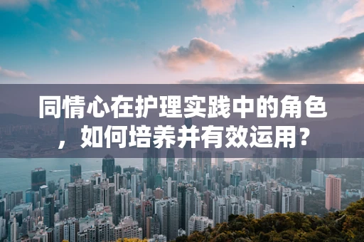 同情心在护理实践中的角色，如何培养并有效运用？