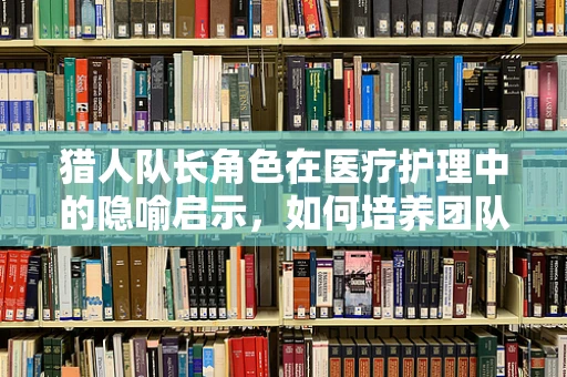 猎人队长角色在医疗护理中的隐喻启示，如何培养团队中的智慧引领者？