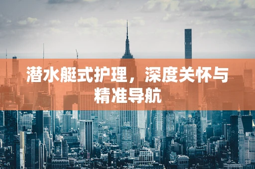 潜水艇式护理，深度关怀与精准导航
