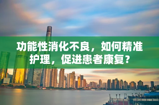 功能性消化不良，如何精准护理，促进患者康复？