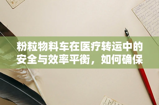 粉粒物料车在医疗转运中的安全与效率平衡，如何确保无虞？