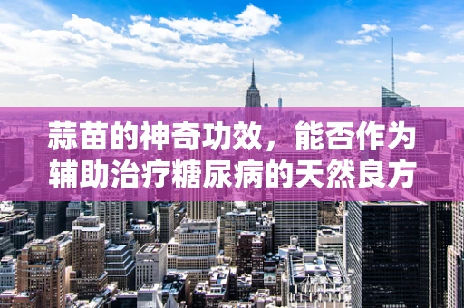 蒜苗的神奇功效，能否作为辅助治疗糖尿病的天然良方？