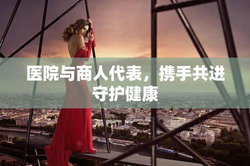 医院与商人代表，携手共进守护健康