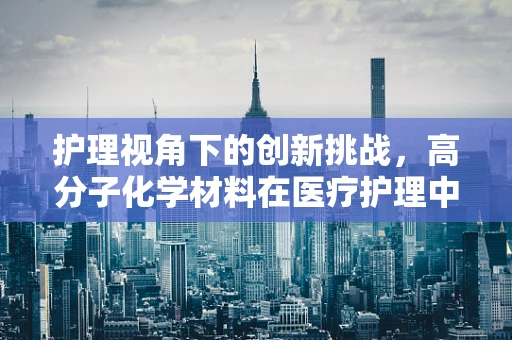 护理视角下的创新挑战，高分子化学材料在医疗护理中的双刃效应