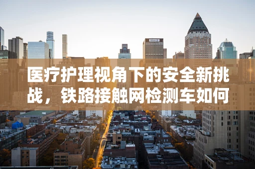医疗护理视角下的安全新挑战，铁路接触网检测车如何保障医护人员随车安全？