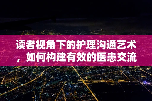 读者视角下的护理沟通艺术，如何构建有效的医患交流？