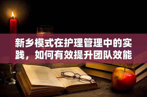 新乡模式在护理管理中的实践，如何有效提升团队效能？