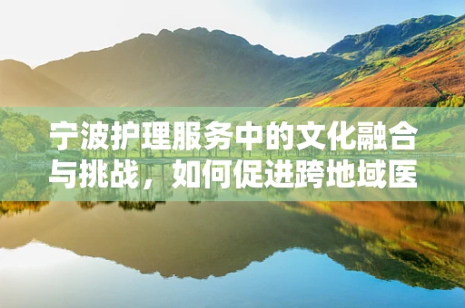 宁波护理服务中的文化融合与挑战，如何促进跨地域医疗协作？