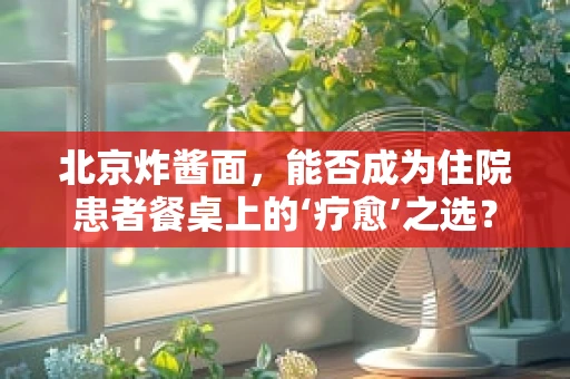 北京炸酱面，能否成为住院患者餐桌上的‘疗愈’之选？