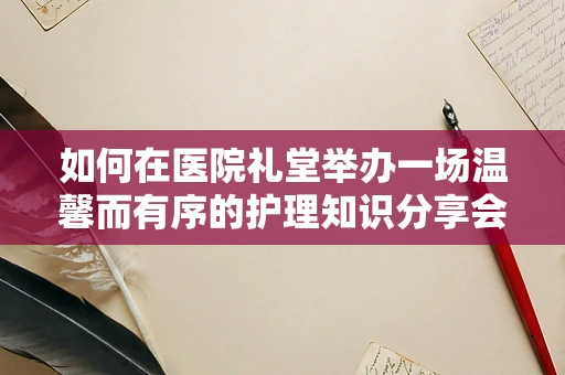 如何在医院礼堂举办一场温馨而有序的护理知识分享会？