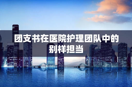 团支书在医院护理团队中的别样担当