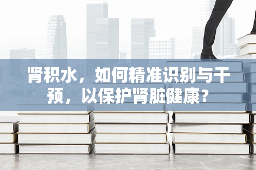 肾积水，如何精准识别与干预，以保护肾脏健康？