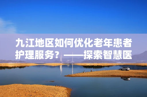 九江地区如何优化老年患者护理服务？——探索智慧医疗的银发关怀