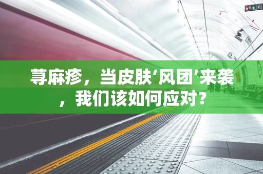 荨麻疹，当皮肤‘风团’来袭，我们该如何应对？