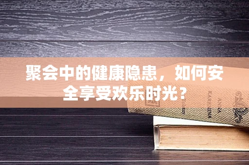 聚会中的健康隐患，如何安全享受欢乐时光？