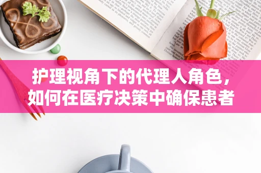 护理视角下的代理人角色，如何在医疗决策中确保患者权益的精准代言？