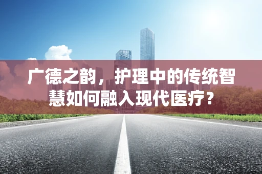 广德之韵，护理中的传统智慧如何融入现代医疗？