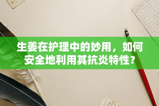 生姜在护理中的妙用，如何安全地利用其抗炎特性？