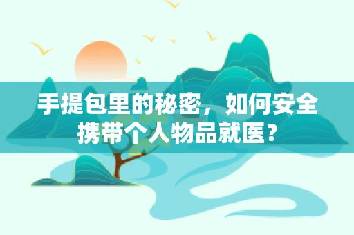 手提包里的秘密，如何安全携带个人物品就医？