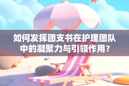 如何发挥团支书在护理团队中的凝聚力与引领作用？