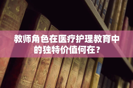 教师角色在医疗护理教育中的独特价值何在？