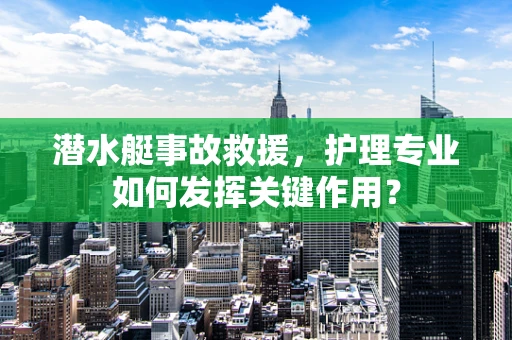 潜水艇事故救援，护理专业如何发挥关键作用？