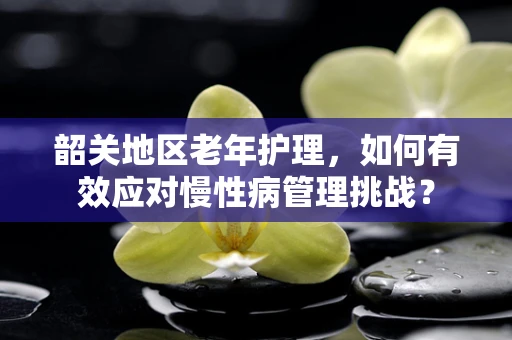 韶关地区老年护理，如何有效应对慢性病管理挑战？