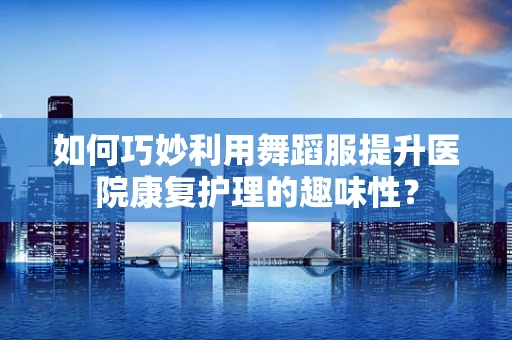 如何巧妙利用舞蹈服提升医院康复护理的趣味性？