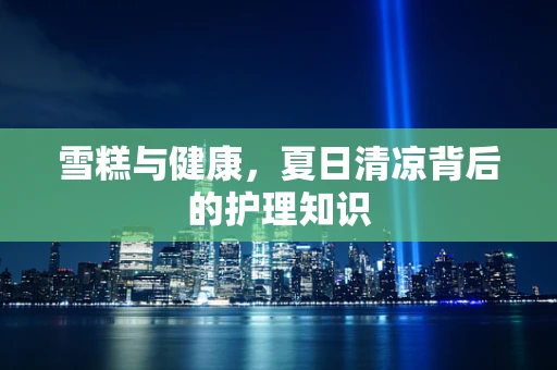 雪糕与健康，夏日清凉背后的护理知识
