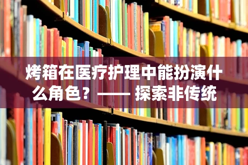 烤箱在医疗护理中能扮演什么角色？—— 探索非传统医疗工具的潜在应用