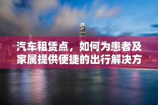 汽车租赁点，如何为患者及家属提供便捷的出行解决方案？