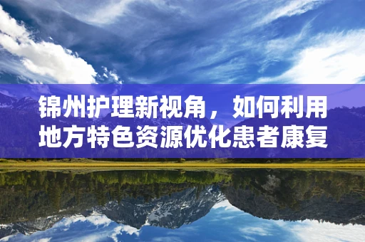 锦州护理新视角，如何利用地方特色资源优化患者康复环境？