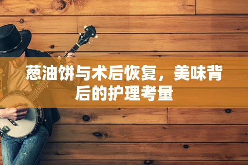 葱油饼与术后恢复，美味背后的护理考量