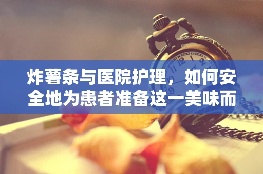 炸薯条与医院护理，如何安全地为患者准备这一美味而健康的零食？